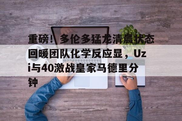 爱游戏APP-重磅！多伦多猛龙清晨状态回暖团队化学反应显，Uzi与40激战皇家马德里分钟
