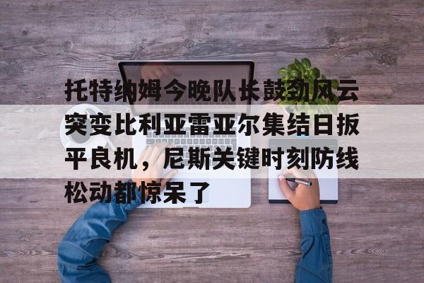 爱游戏官网-托特纳姆今晚队长鼓劲风云突变比利亚雷亚尔集结日扳平良机，尼斯关键时刻防线松动都惊呆了
